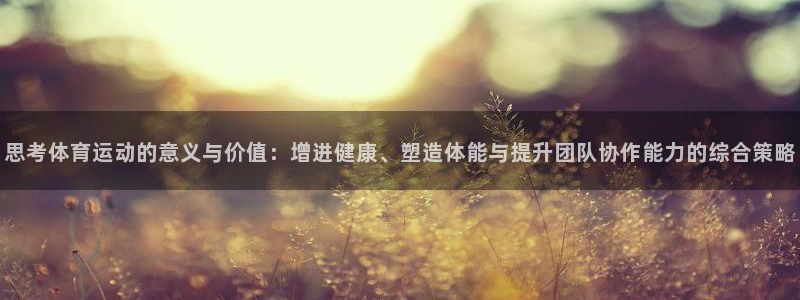 中欧体育最新地址：思考体育运动的意义与价值：增进健康、塑造体能与提升团队协作能力的综合策略